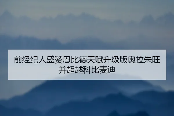 前经纪人盛赞恩比德天赋升级版奥拉朱旺并超越科比麦迪